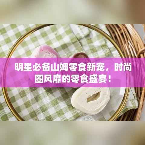 明星必备山姆零食新宠，时尚圈风靡的零食盛宴！