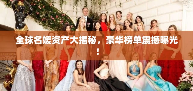 全球名媛资产大揭秘，豪华榜单震撼曝光！