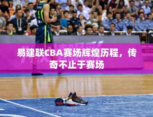易建联CBA赛场辉煌历程,传奇不止于赛场